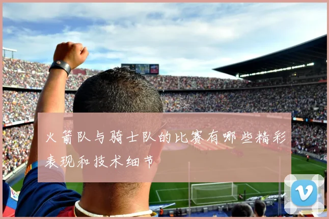 火箭队与骑士队的比赛有哪些精彩表现和技术细节