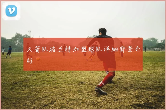 火箭队格兰特加盟球队详细背景介绍