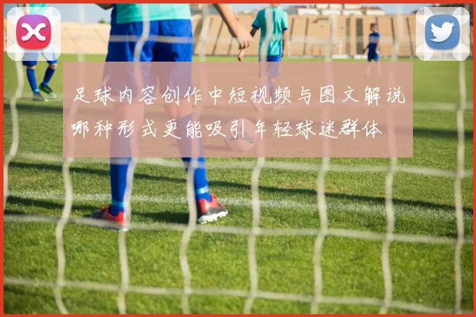 足球内容创作中短视频与图文解说哪种形式更能吸引年轻球迷群体