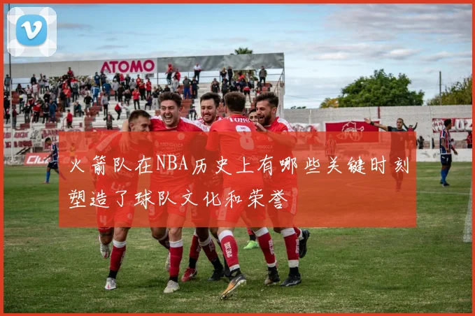 火箭队在NBA历史上有哪些关键时刻塑造了球队文化和荣誉